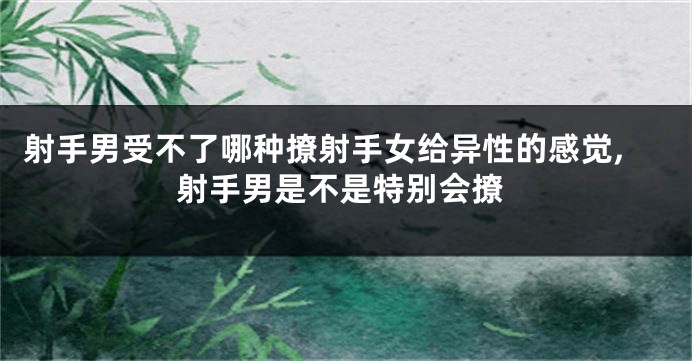 射手男受不了哪种撩射手女给异性的感觉,射手男是不是特别会撩