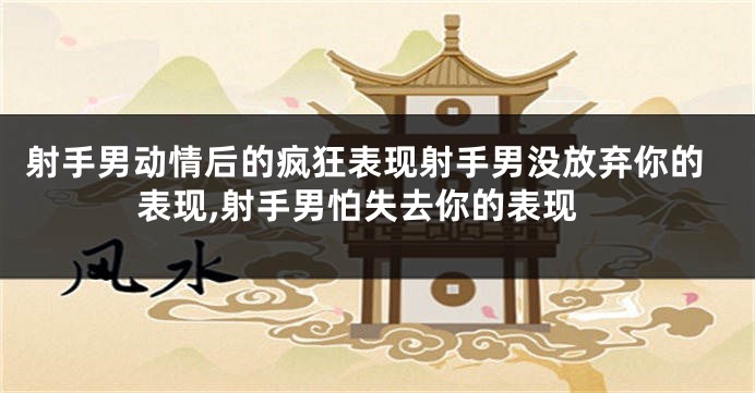 射手男动情后的疯狂表现射手男没放弃你的表现,射手男怕失去你的表现