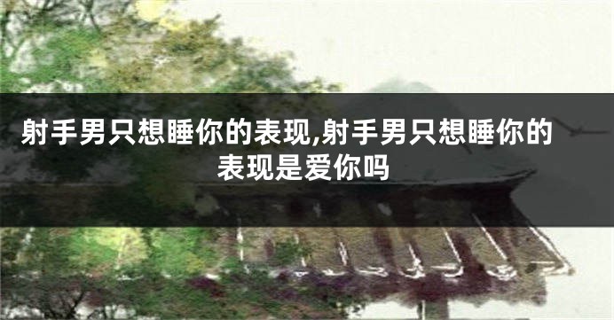 射手男只想睡你的表现,射手男只想睡你的表现是爱你吗