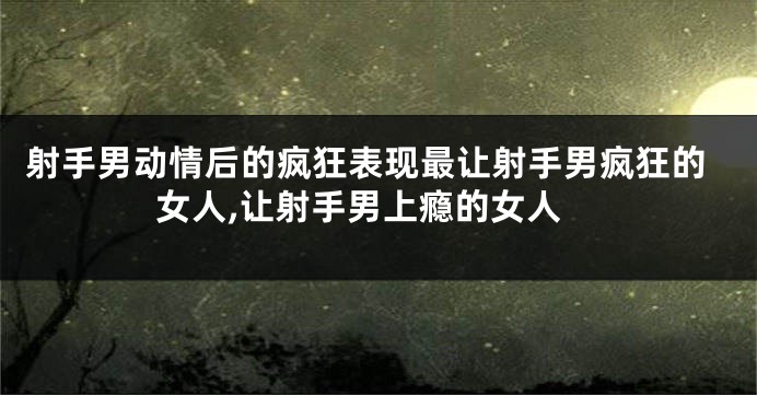 射手男动情后的疯狂表现最让射手男疯狂的女人,让射手男上瘾的女人