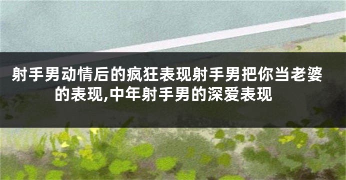 射手男动情后的疯狂表现射手男把你当老婆的表现,中年射手男的深爱表现
