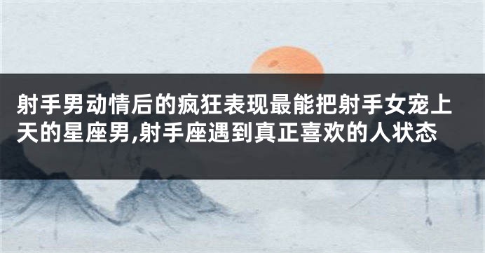 射手男动情后的疯狂表现最能把射手女宠上天的星座男,射手座遇到真正喜欢的人状态