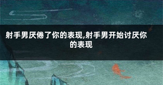 射手男厌倦了你的表现,射手男开始讨厌你的表现