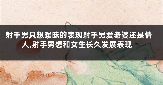 射手男只想暧昧的表现射手男爱老婆还是情人,射手男想和女生长久发展表现