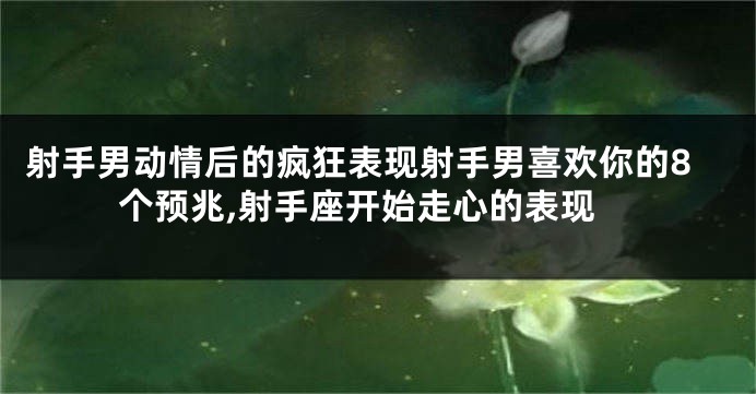 射手男动情后的疯狂表现射手男喜欢你的8个预兆,射手座开始走心的表现