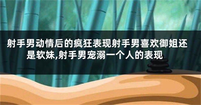 射手男动情后的疯狂表现射手男喜欢御姐还是软妹,射手男宠溺一个人的表现