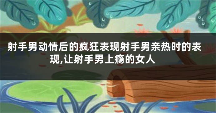 射手男动情后的疯狂表现射手男亲热时的表现,让射手男上瘾的女人
