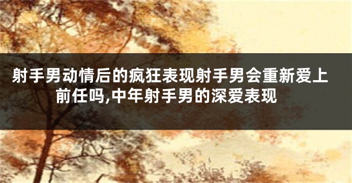 射手男动情后的疯狂表现射手男会重新爱上前任吗,中年射手男的深爱表现