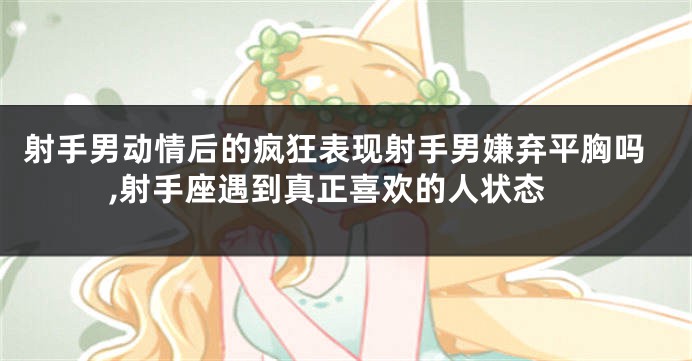 射手男动情后的疯狂表现射手男嫌弃平胸吗,射手座遇到真正喜欢的人状态
