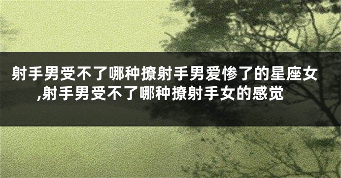 射手男受不了哪种撩射手男爱惨了的星座女,射手男受不了哪种撩射手女的感觉