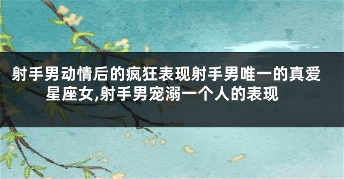 射手男动情后的疯狂表现射手男唯一的真爱星座女,射手男宠溺一个人的表现
