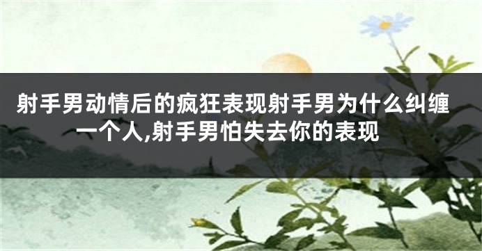 射手男动情后的疯狂表现射手男为什么纠缠一个人,射手男怕失去你的表现