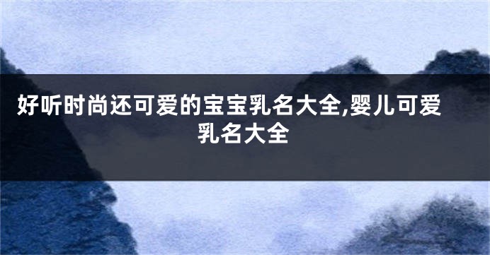 好听时尚还可爱的宝宝乳名大全,婴儿可爱乳名大全