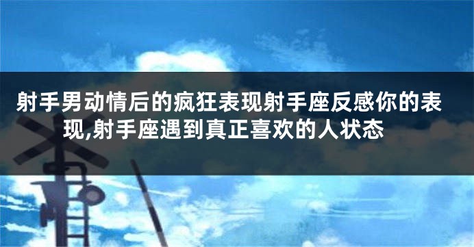 射手男动情后的疯狂表现射手座反感你的表现,射手座遇到真正喜欢的人状态