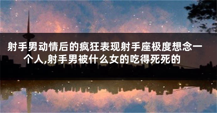 射手男动情后的疯狂表现射手座极度想念一个人,射手男被什么女的吃得死死的