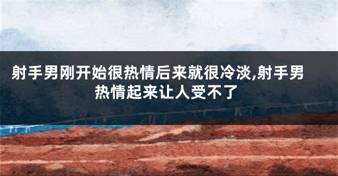 射手男刚开始很热情后来就很冷淡,射手男热情起来让人受不了