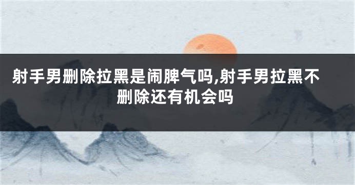 射手男删除拉黑是闹脾气吗,射手男拉黑不删除还有机会吗