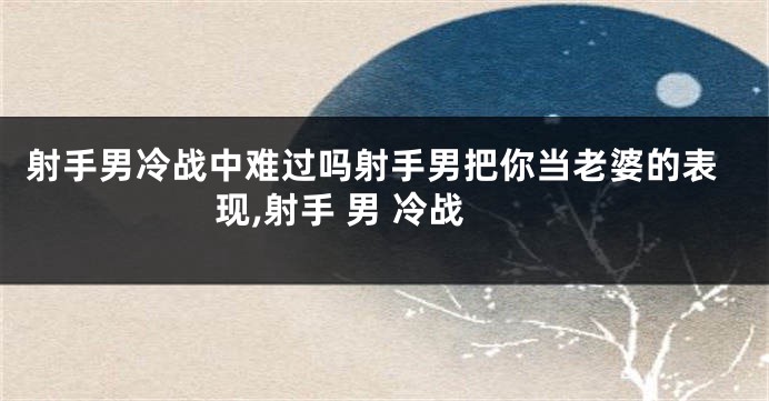 射手男冷战中难过吗射手男把你当老婆的表现,射手 男 冷战