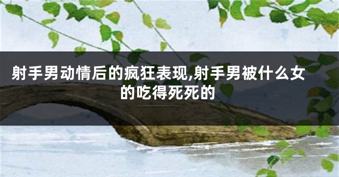射手男动情后的疯狂表现,射手男被什么女的吃得死死的