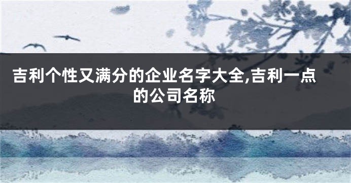 吉利个性又满分的企业名字大全,吉利一点的公司名称