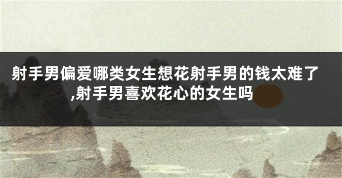 射手男偏爱哪类女生想花射手男的钱太难了,射手男喜欢花心的女生吗