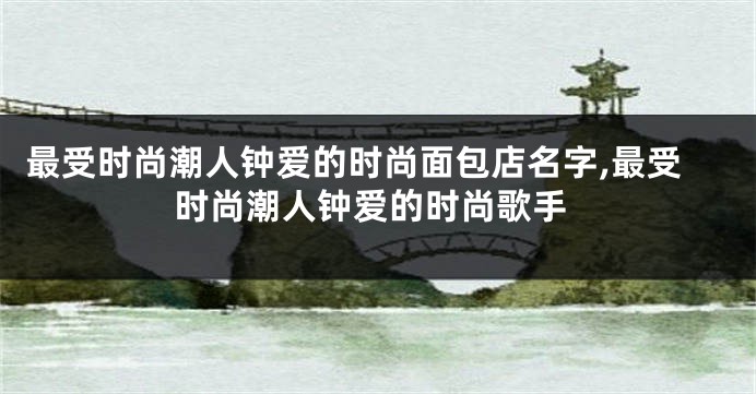 最受时尚潮人钟爱的时尚面包店名字,最受时尚潮人钟爱的时尚歌手