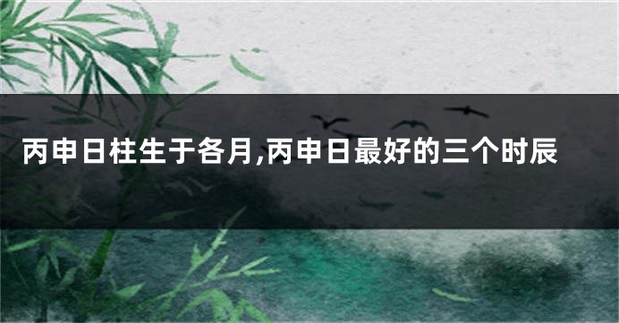 丙申日柱生于各月,丙申日最好的三个时辰