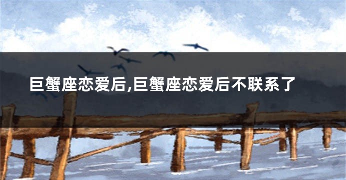 巨蟹座恋爱后,巨蟹座恋爱后不联系了