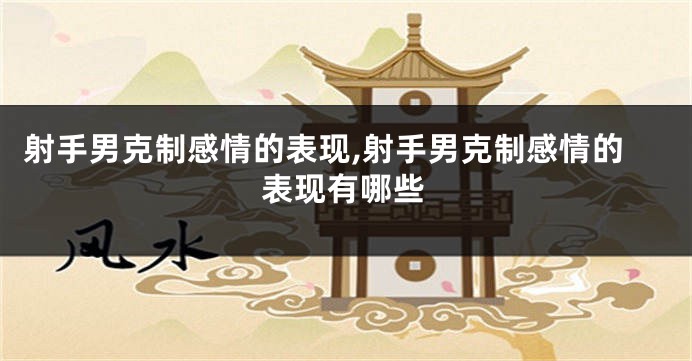 射手男克制感情的表现,射手男克制感情的表现有哪些