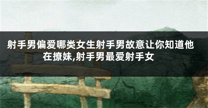 射手男偏爱哪类女生射手男故意让你知道他在撩妹,射手男最爱射手女