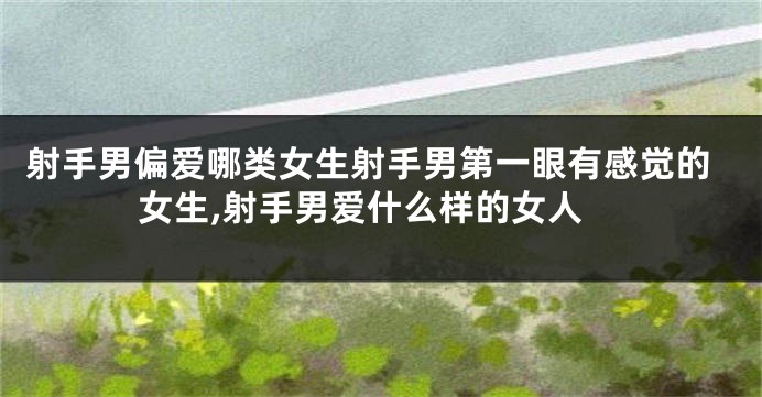 射手男偏爱哪类女生射手男第一眼有感觉的女生,射手男爱什么样的女人