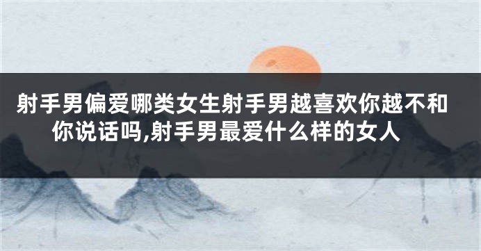 射手男偏爱哪类女生射手男越喜欢你越不和你说话吗,射手男最爱什么样的女人