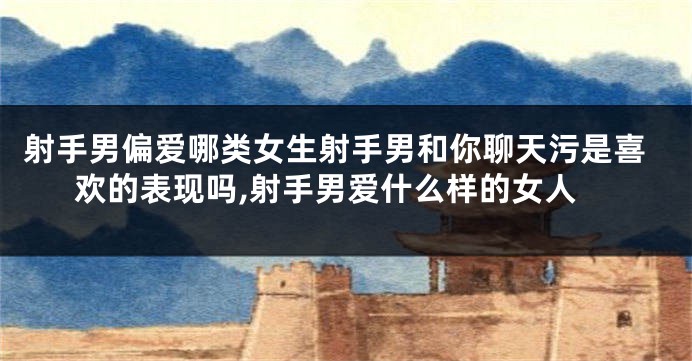 射手男偏爱哪类女生射手男和你聊天污是喜欢的表现吗,射手男爱什么样的女人