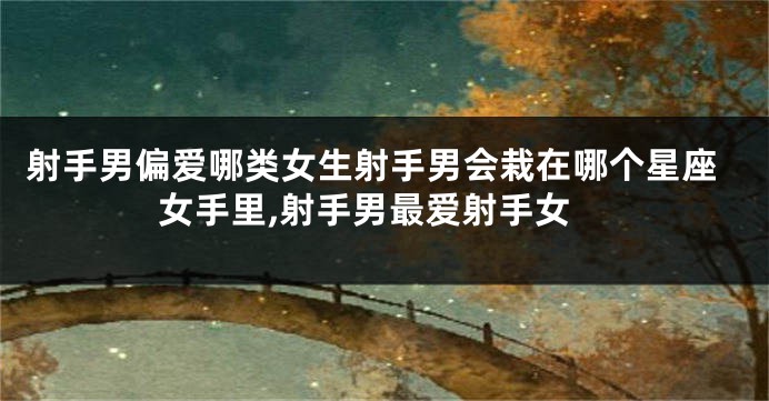 射手男偏爱哪类女生射手男会栽在哪个星座女手里,射手男最爱射手女