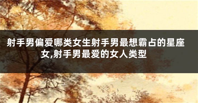 射手男偏爱哪类女生射手男最想霸占的星座女,射手男最爱的女人类型
