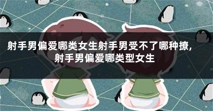 射手男偏爱哪类女生射手男受不了哪种撩,射手男偏爱哪类型女生