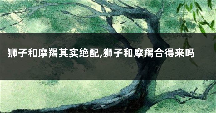 狮子和摩羯其实绝配,狮子和摩羯合得来吗