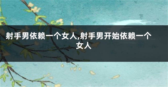 射手男依赖一个女人,射手男开始依赖一个女人