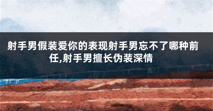 射手男假装爱你的表现射手男忘不了哪种前任,射手男擅长伪装深情