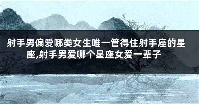 射手男偏爱哪类女生唯一管得住射手座的星座,射手男爱哪个星座女爱一辈子