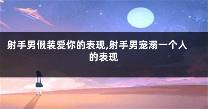 射手男假装爱你的表现,射手男宠溺一个人的表现