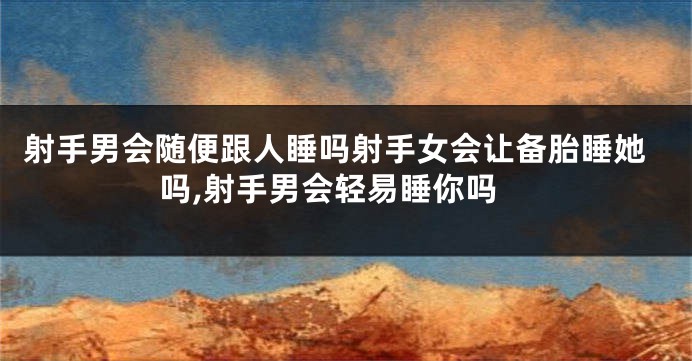 射手男会随便跟人睡吗射手女会让备胎睡她吗,射手男会轻易睡你吗