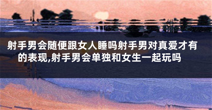 射手男会随便跟女人睡吗射手男对真爱才有的表现,射手男会单独和女生一起玩吗