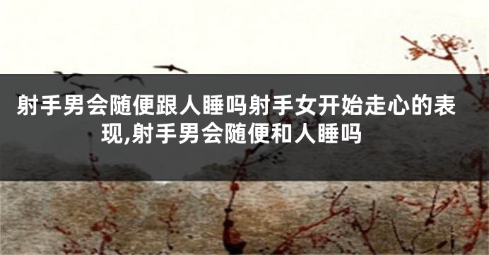 射手男会随便跟人睡吗射手女开始走心的表现,射手男会随便和人睡吗