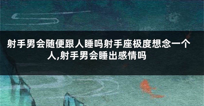 射手男会随便跟人睡吗射手座极度想念一个人,射手男会睡出感情吗