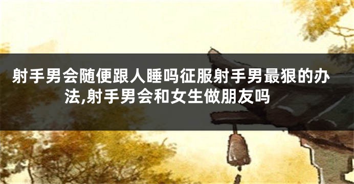 射手男会随便跟人睡吗征服射手男最狠的办法,射手男会和女生做朋友吗