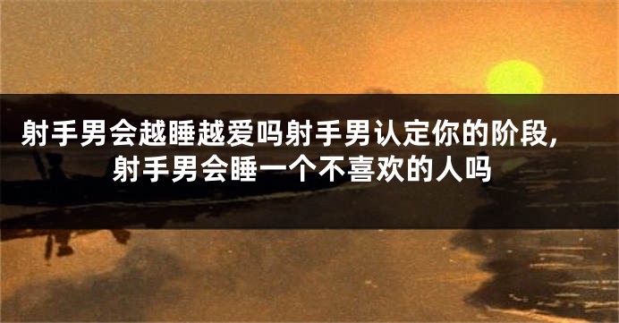 射手男会越睡越爱吗射手男认定你的阶段,射手男会睡一个不喜欢的人吗