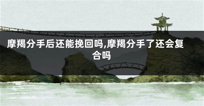 摩羯分手后还能挽回吗,摩羯分手了还会复合吗