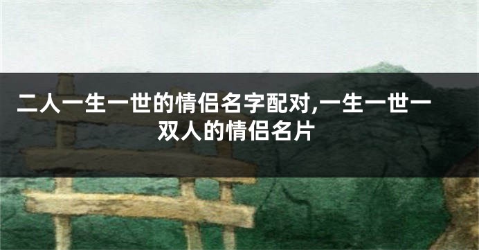 二人一生一世的情侣名字配对,一生一世一双人的情侣名片