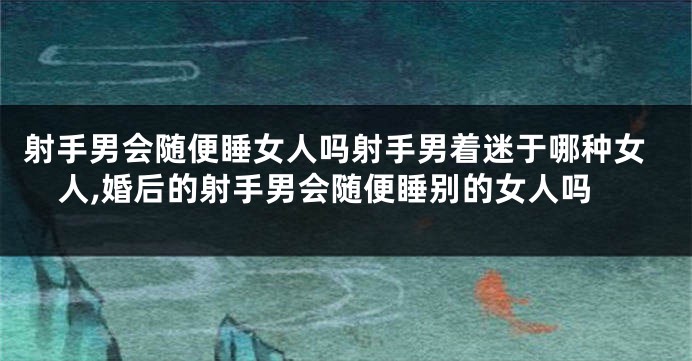 射手男会随便睡女人吗射手男着迷于哪种女人,婚后的射手男会随便睡别的女人吗